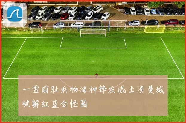 一雪前耻利物浦神锋发威击溃曼城破解红蓝会怪圈