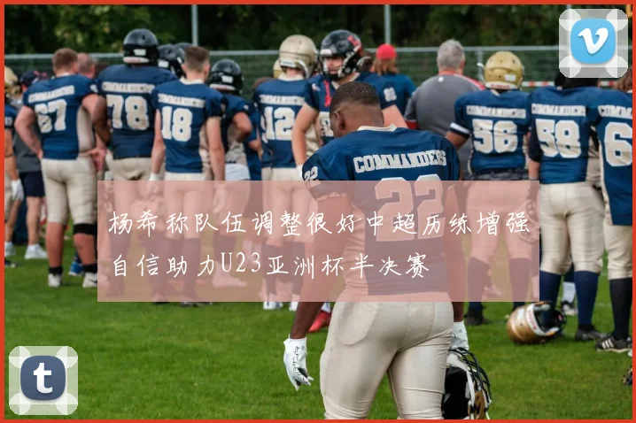 杨希称队伍调整很好中超历练增强自信助力U23亚洲杯半决赛