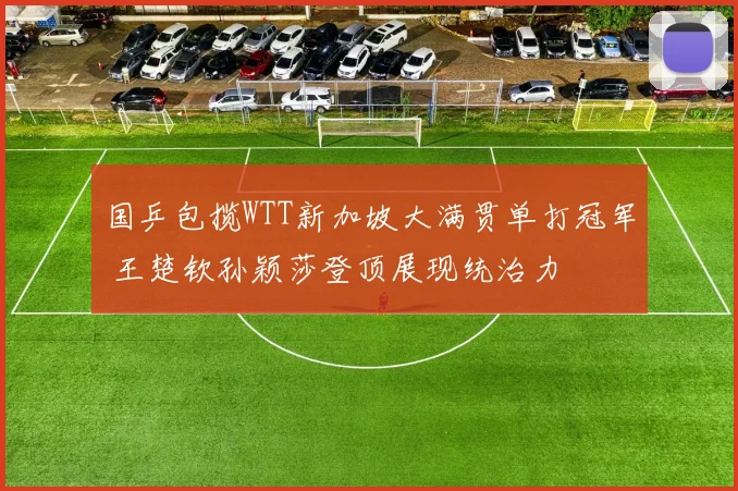 国乒包揽WTT新加坡大满贯单打冠军 王楚钦孙颖莎登顶展现统治力
