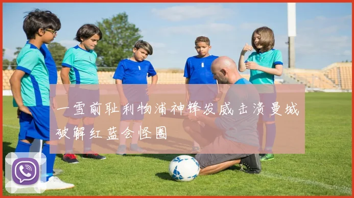 一雪前耻利物浦神锋发威击溃曼城破解红蓝会怪圈