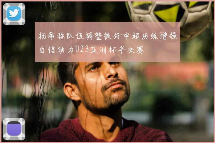 杨希称队伍调整很好中超历练增强自信助力U23亚洲杯半决赛