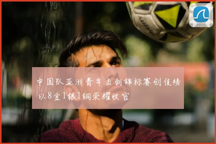 中国队亚洲青年击剑锦标赛创佳绩 以8金1银1铜荣耀收官