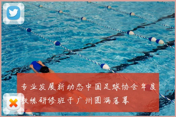 专业发展新动态中国足球协会年度教练研修班于广州圆满落幕