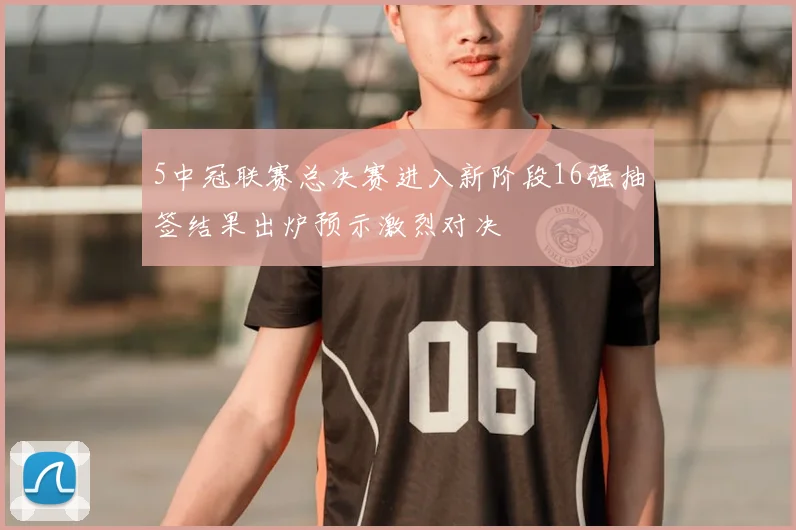 5中冠联赛总决赛进入新阶段16强抽签结果出炉预示激烈对决