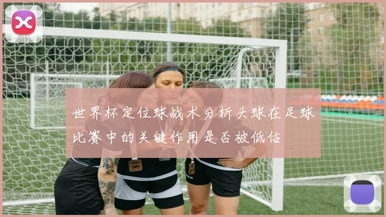 世界杯定位球战术分析头球在足球比赛中的关键作用是否被低估