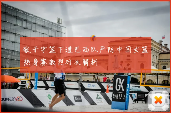 张子宇篮下遭巴西队严防中国女篮热身赛激烈对决解析