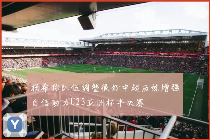 杨希称队伍调整很好中超历练增强自信助力U23亚洲杯半决赛
